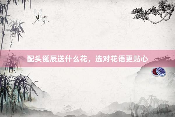 配头诞辰送什么花,选对花语更贴心