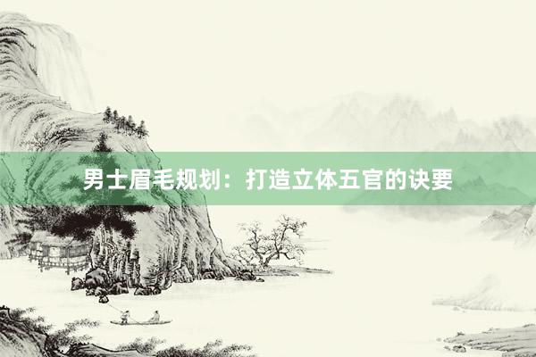 男士眉毛规划：打造立体五官的诀要