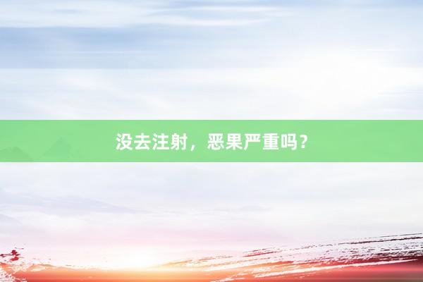 没去注射，恶果严重吗？