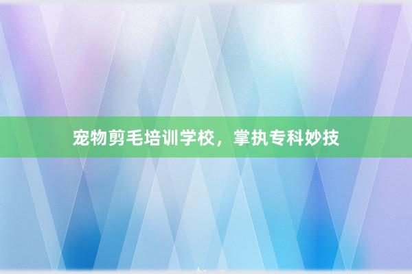 宠物剪毛培训学校，掌执专科妙技